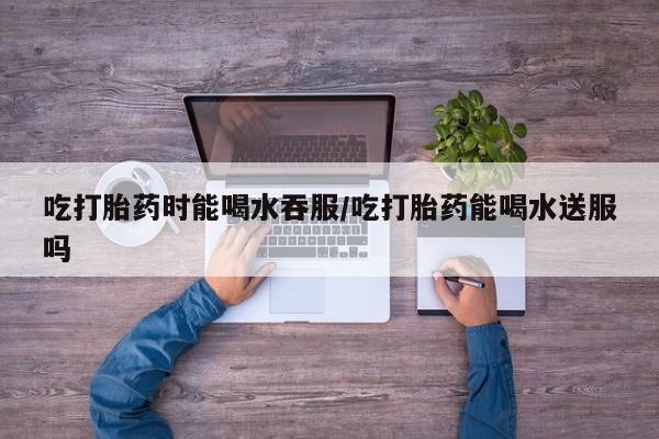 卖正品米非司酮片微信吃打胎药时能喝水吞服/吃打胎药能喝水送服吗