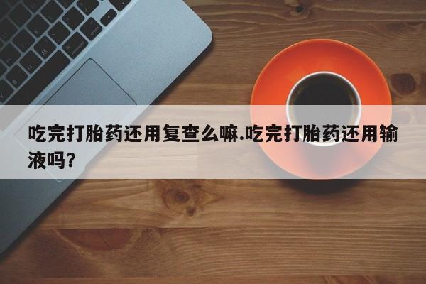 卖正品米非司酮片微信吃完打胎药还用复查么嘛.吃完打胎药还用输液吗？