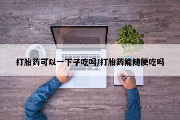 卖正品米非司酮片微信打胎药可以一下子吃吗/打胎药能随便吃吗