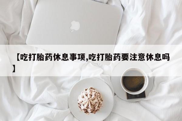 卖正品米非司酮片微信【吃打胎药休息事项,吃打胎药要注意休息吗】