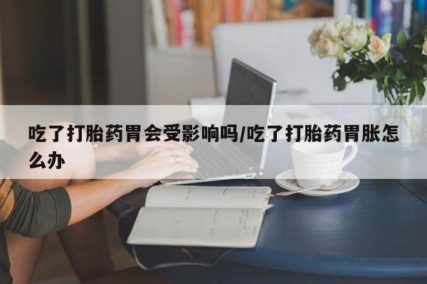 卖正品米非司酮片微信吃了打胎药胃会受影响吗/吃了打胎药胃胀怎么办
