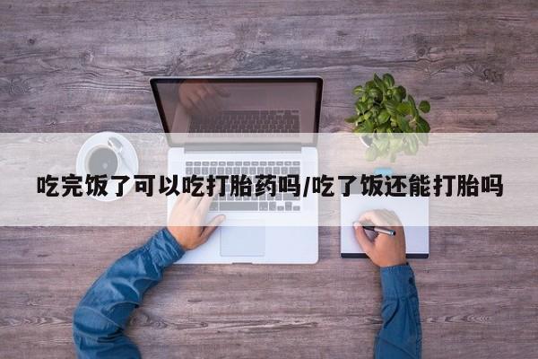 卖正品米非司酮片微信吃完饭了可以吃打胎药吗/吃了饭还能打胎吗