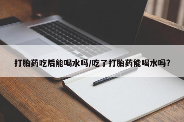 卖正品米非司酮片微信打胎药吃后能喝水吗/吃了打胎药能喝水吗?