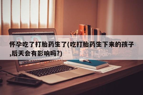 卖正品米非司酮片微信怀孕吃了打胎药生了(吃打胎药生下来的孩子,后天会有影响吗?)