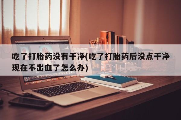卖正品米非司酮片微信吃了打胎药没有干净(吃了打胎药后没点干净现在不出血了怎么办)