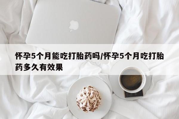 卖正品米非司酮片微信怀孕5个月能吃打胎药吗/怀孕5个月吃打胎药多久有效果