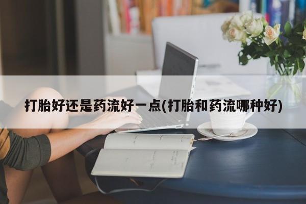 卖正品米非司酮片微信打胎好还是药流好一点(打胎和药流哪种好)