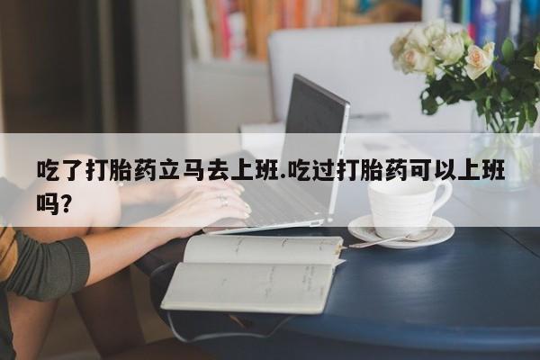 卖正品米非司酮片微信吃了打胎药立马去上班.吃过打胎药可以上班吗？