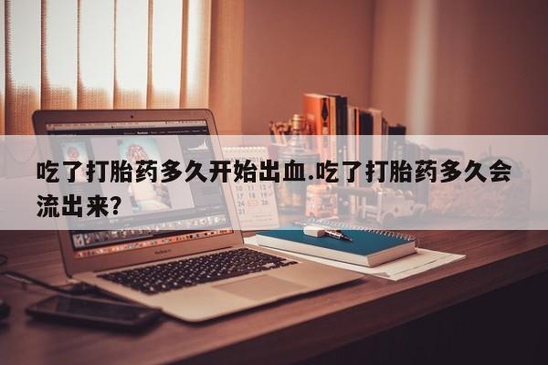 卖正品米非司酮片微信吃了打胎药多久开始出血.吃了打胎药多久会流出来？