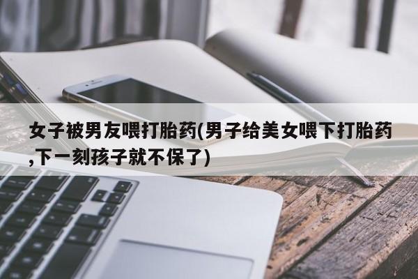 卖正品米非司酮片微信女子被男友喂打胎药(男子给美女喂下打胎药,下一刻孩子就不保了)