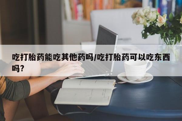 卖正品米非司酮片微信吃打胎药能吃其他药吗/吃打胎药可以吃东西吗?