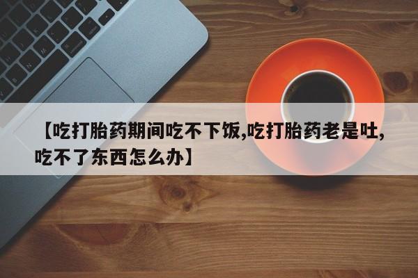 卖正品米非司酮片微信【吃打胎药期间吃不下饭,吃打胎药老是吐,吃不了东西怎么办】