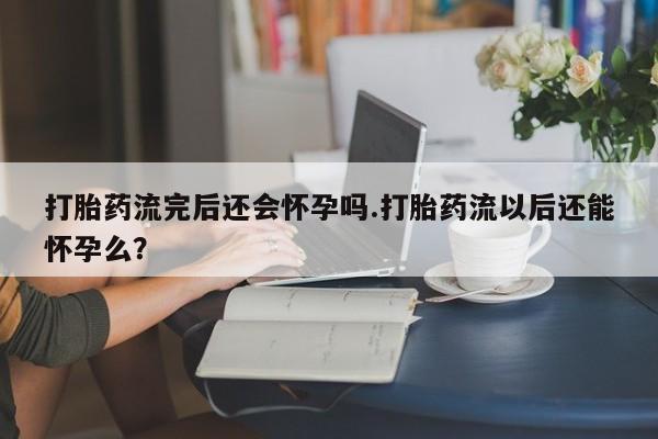 卖正品米非司酮片微信打胎药流完后还会怀孕吗.打胎药流以后还能怀孕么？