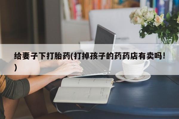 卖正品米非司酮片微信给妻子下打胎药(打掉孩子的药药店有卖吗!)