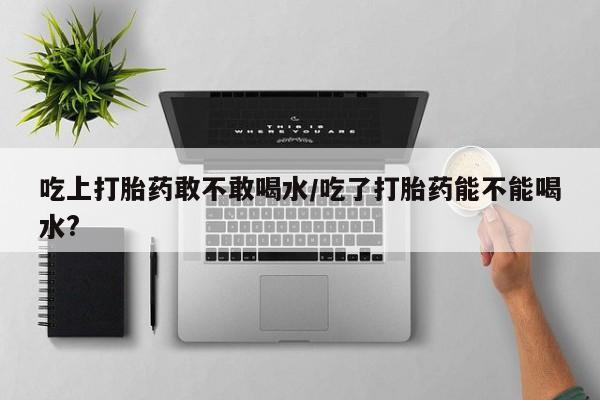 卖正品米非司酮片微信吃上打胎药敢不敢喝水/吃了打胎药能不能喝水?