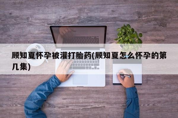 卖正品米非司酮片微信顾知夏怀孕被灌打胎药(顾知夏怎么怀孕的第几集)
