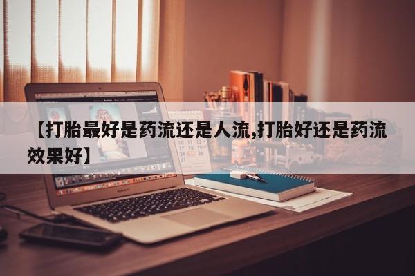 卖正品米非司酮片微信【打胎最好是药流还是人流,打胎好还是药流效果好】