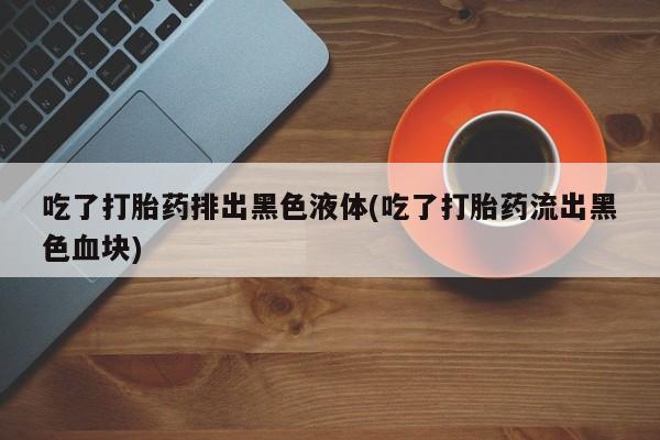 卖正品米非司酮片微信吃了打胎药排出黑色液体(吃了打胎药流出黑色血块)
