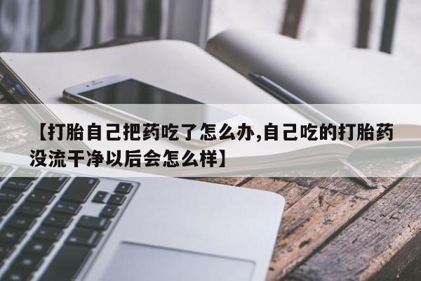 卖正品米非司酮片微信【打胎自己把药吃了怎么办,自己吃的打胎药没流干净以后会怎么样】