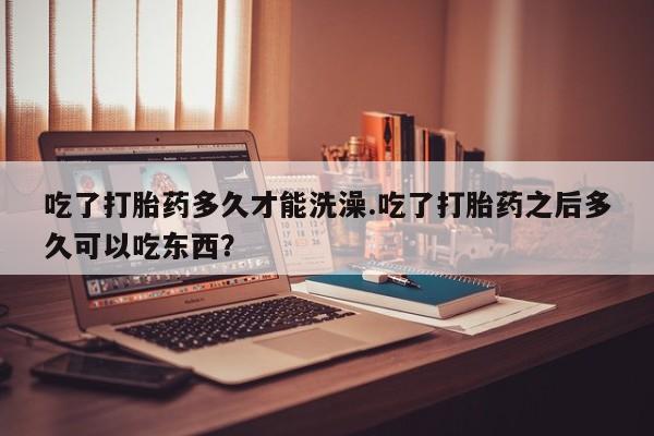 卖正品米非司酮片微信吃了打胎药多久才能洗澡.吃了打胎药之后多久可以吃东西？