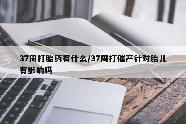 卖正品米非司酮片微信37周打胎药有什么/37周打催产针对胎儿有影响吗