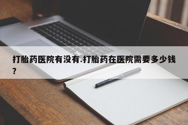 卖正品米非司酮片微信打胎药医院有没有.打胎药在医院需要多少钱？