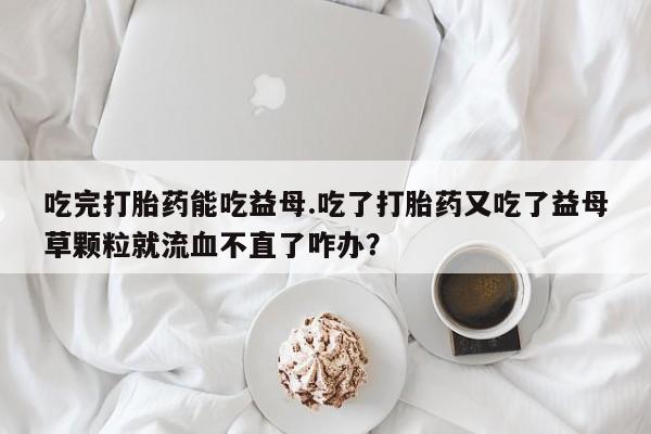 卖正品米非司酮片微信吃完打胎药能吃益母.吃了打胎药又吃了益母草颗粒就流血不直了咋办？