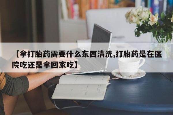 卖正品米非司酮片微信【拿打胎药需要什么东西清洗,打胎药是在医院吃还是拿回家吃】