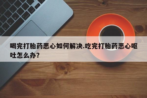 卖正品米非司酮片微信喝完打胎药恶心如何解决.吃完打胎药恶心呕吐怎么办？