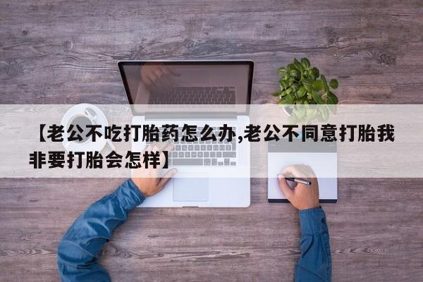 卖正品米非司酮片微信【老公不吃打胎药怎么办,老公不同意打胎我非要打胎会怎样】