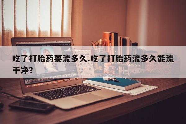 卖正品米非司酮片微信吃了打胎药要流多久.吃了打胎药流多久能流干净？