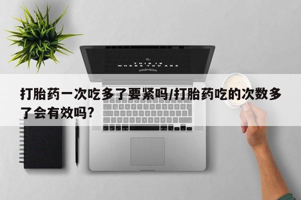 卖正品米非司酮片微信打胎药一次吃多了要紧吗/打胎药吃的次数多了会有效吗?