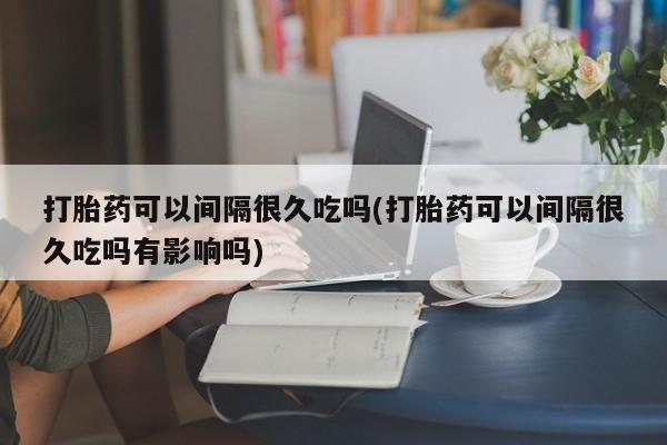 卖正品米非司酮片微信打胎药可以间隔很久吃吗(打胎药可以间隔很久吃吗有影响吗)