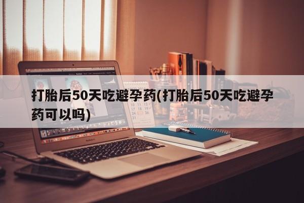 卖正品米非司酮片微信打胎后50天吃避孕药(打胎后50天吃避孕药可以吗)