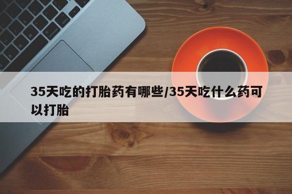 卖正品米非司酮片微信35天吃的打胎药有哪些/35天吃什么药可以打胎