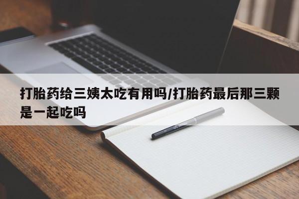 卖正品米非司酮片微信打胎药给三姨太吃有用吗/打胎药最后那三颗是一起吃吗