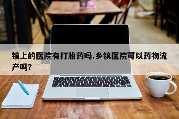 卖正品米非司酮片微信镇上的医院有打胎药吗.乡镇医院可以药物流产吗?
