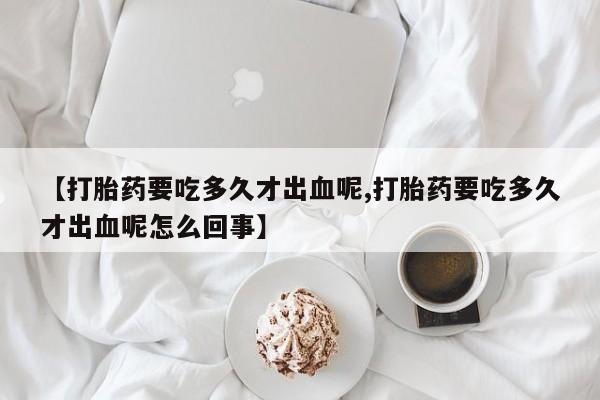 卖正品米非司酮片微信【打胎药要吃多久才出血呢,打胎药要吃多久才出血呢怎么回事】