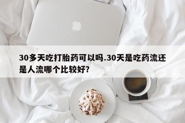 卖正品米非司酮片微信30多天吃打胎药可以吗.30天是吃药流还是人流哪个比较好？