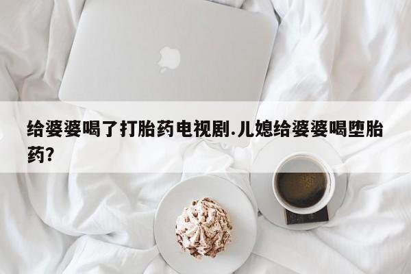 卖正品米非司酮片微信给婆婆喝了打胎药电视剧.儿媳给婆婆喝堕胎药？