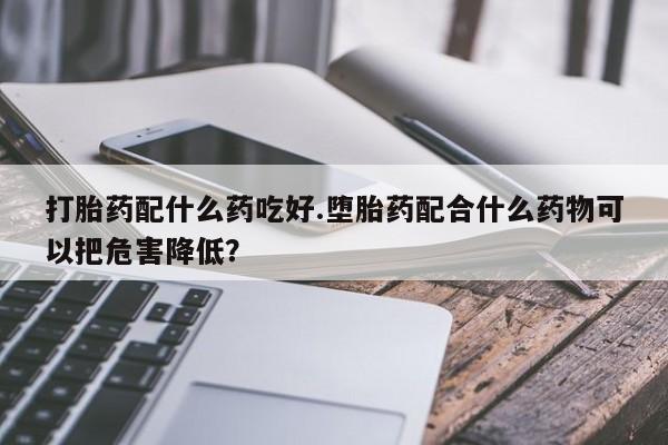 卖正品米非司酮片微信打胎药配什么药吃好.堕胎药配合什么药物可以把危害降低？