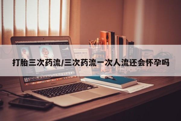 卖正品米非司酮片微信打胎三次药流/三次药流一次人流还会怀孕吗