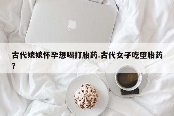 卖正品米非司酮片微信古代娘娘怀孕想喝打胎药.古代女子吃堕胎药？