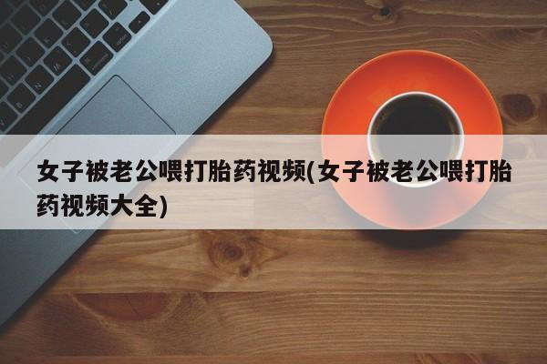 卖正品米非司酮片微信女子被老公喂打胎药视频(女子被老公喂打胎药视频大全)