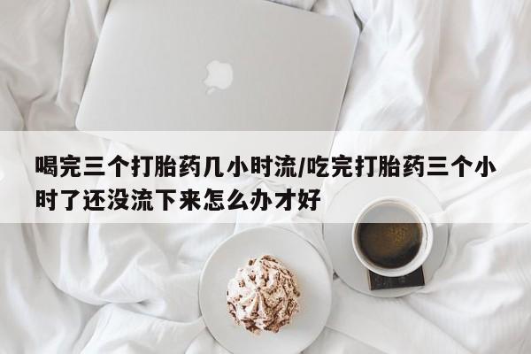 卖正品米非司酮片微信喝完三个打胎药几小时流/吃完打胎药三个小时了还没流下来怎么办才好