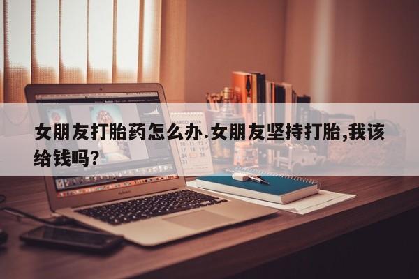 卖正品米非司酮片微信女朋友打胎药怎么办.女朋友坚持打胎,我该给钱吗？