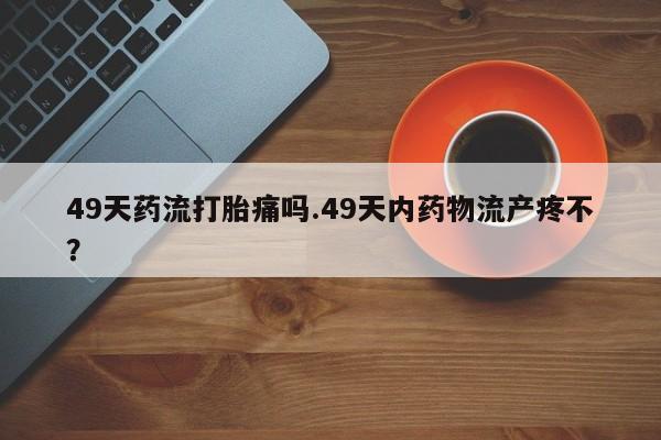 卖正品米非司酮片微信49天药流打胎痛吗.49天内药物流产疼不？