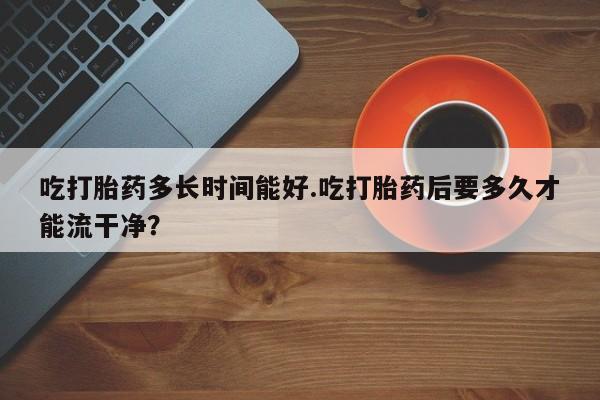 卖正品米非司酮片微信吃打胎药多长时间能好.吃打胎药后要多久才能流干净？