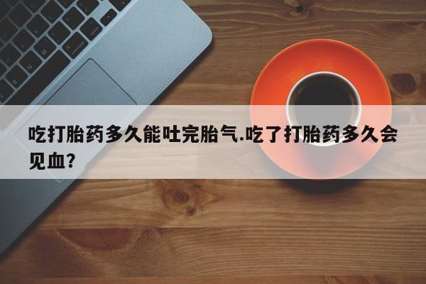 卖正品米非司酮片微信吃打胎药多久能吐完胎气.吃了打胎药多久会见血？