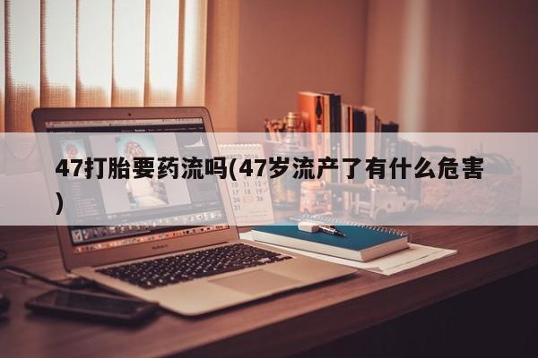 卖正品米非司酮片微信47打胎要药流吗(47岁流产了有什么危害)